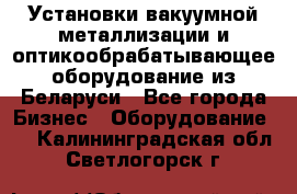 Установки вакуумной металлизации и оптикообрабатывающее оборудование из Беларуси - Все города Бизнес » Оборудование   . Калининградская обл.,Светлогорск г.